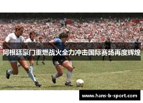 阿根廷豪门重燃战火全力冲击国际赛场再度辉煌 阿根廷豪门重燃战火全力冲击国际赛场再度辉煌